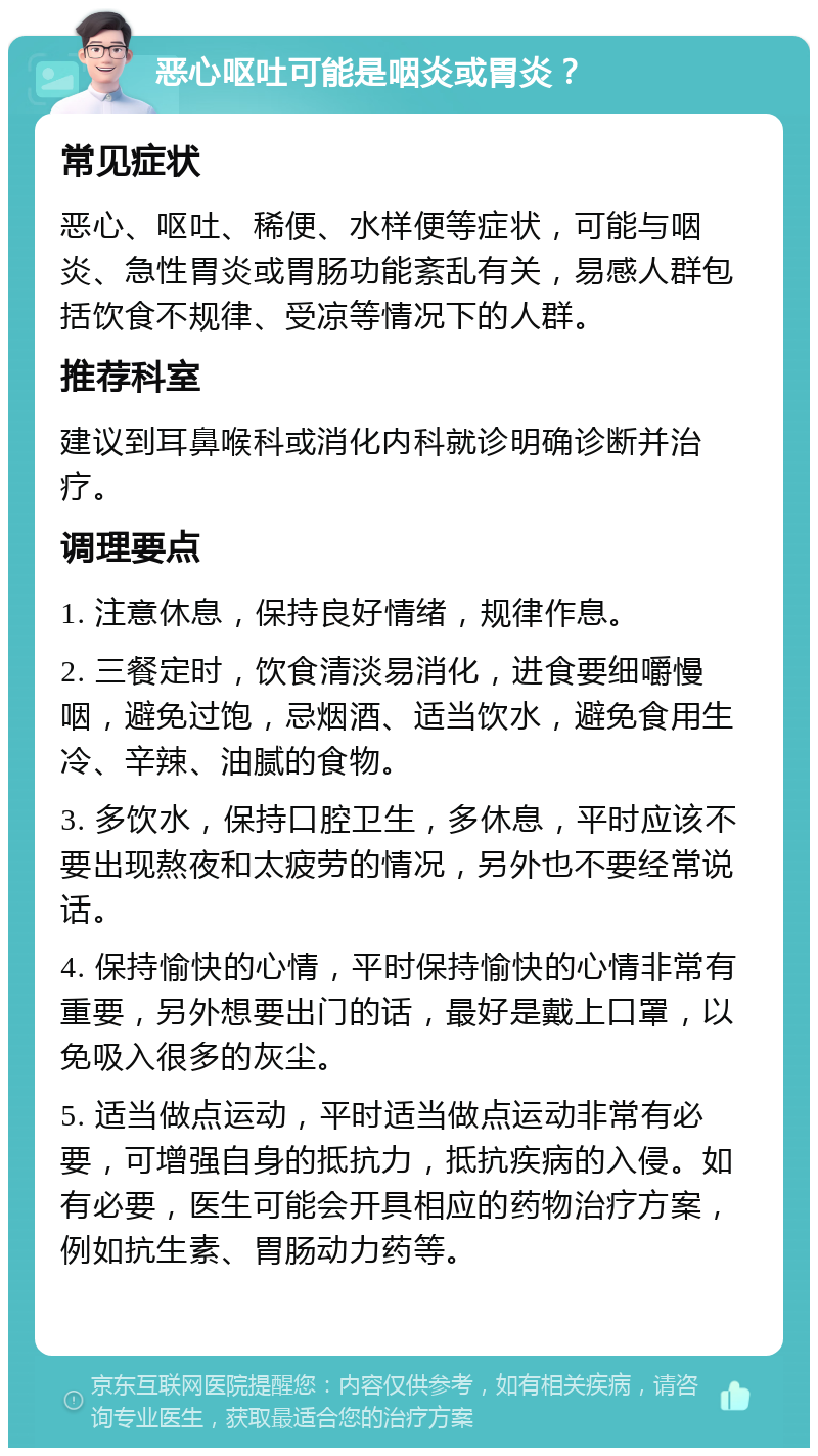 恶心呕吐可能是咽炎或胃炎？ 常见症状 恶心、呕吐、稀便、水样便等症状，可能与咽炎、急性胃炎或胃肠功能紊乱有关，易感人群包括饮食不规律、受凉等情况下的人群。 推荐科室 建议到耳鼻喉科或消化内科就诊明确诊断并治疗。 调理要点 1. 注意休息，保持良好情绪，规律作息。 2. 三餐定时，饮食清淡易消化，进食要细嚼慢咽，避免过饱，忌烟酒、适当饮水，避免食用生冷、辛辣、油腻的食物。 3. 多饮水，保持口腔卫生，多休息，平时应该不要出现熬夜和太疲劳的情况，另外也不要经常说话。 4. 保持愉快的心情，平时保持愉快的心情非常有重要，另外想要出门的话，最好是戴上口罩，以免吸入很多的灰尘。 5. 适当做点运动，平时适当做点运动非常有必要，可增强自身的抵抗力，抵抗疾病的入侵。如有必要，医生可能会开具相应的药物治疗方案，例如抗生素、胃肠动力药等。