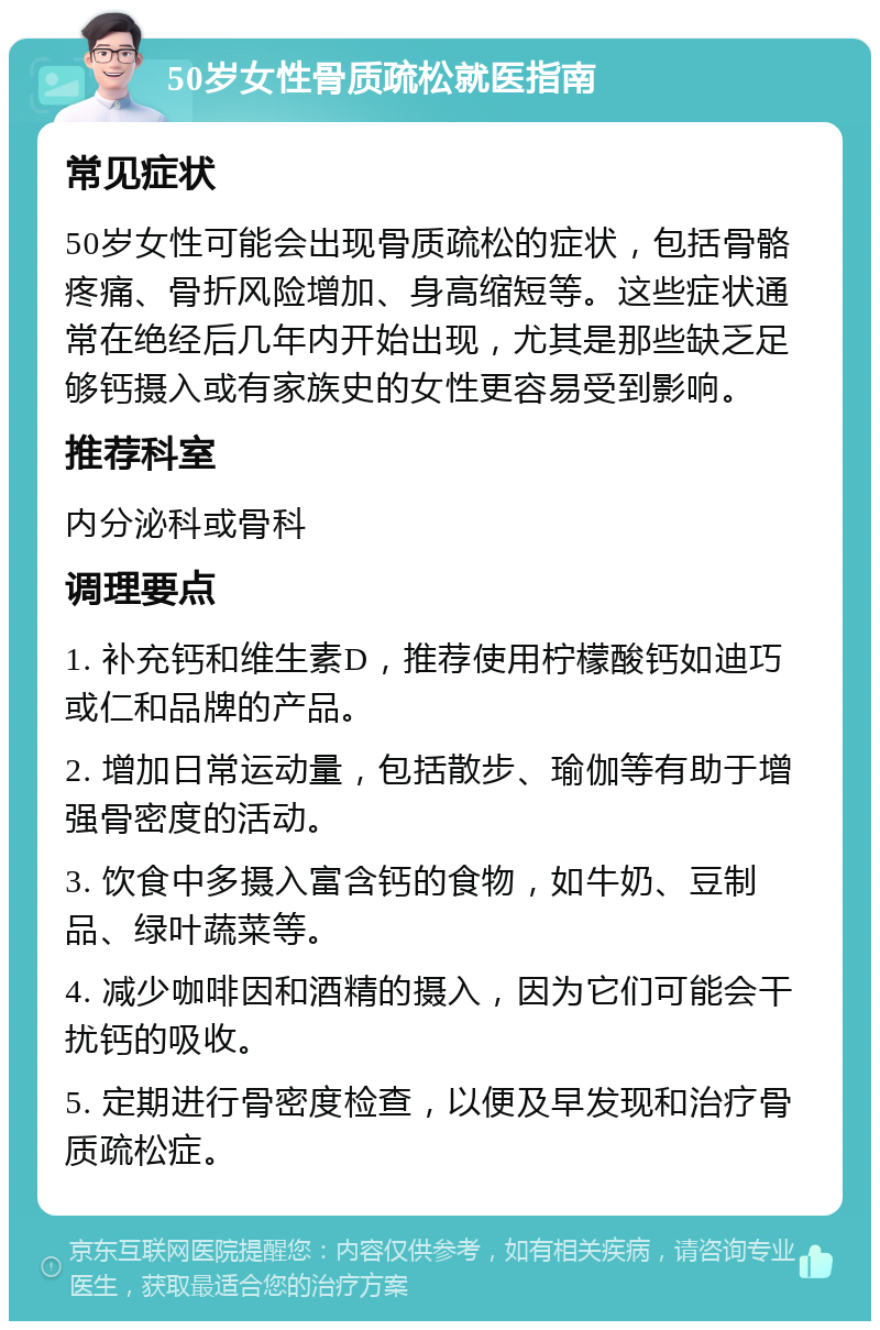 50岁女性骨质疏松就医指南 常见症状 50岁女性可能会出现骨质疏松的症状，包括骨骼疼痛、骨折风险增加、身高缩短等。这些症状通常在绝经后几年内开始出现，尤其是那些缺乏足够钙摄入或有家族史的女性更容易受到影响。 推荐科室 内分泌科或骨科 调理要点 1. 补充钙和维生素D，推荐使用柠檬酸钙如迪巧或仁和品牌的产品。 2. 增加日常运动量，包括散步、瑜伽等有助于增强骨密度的活动。 3. 饮食中多摄入富含钙的食物，如牛奶、豆制品、绿叶蔬菜等。 4. 减少咖啡因和酒精的摄入，因为它们可能会干扰钙的吸收。 5. 定期进行骨密度检查，以便及早发现和治疗骨质疏松症。