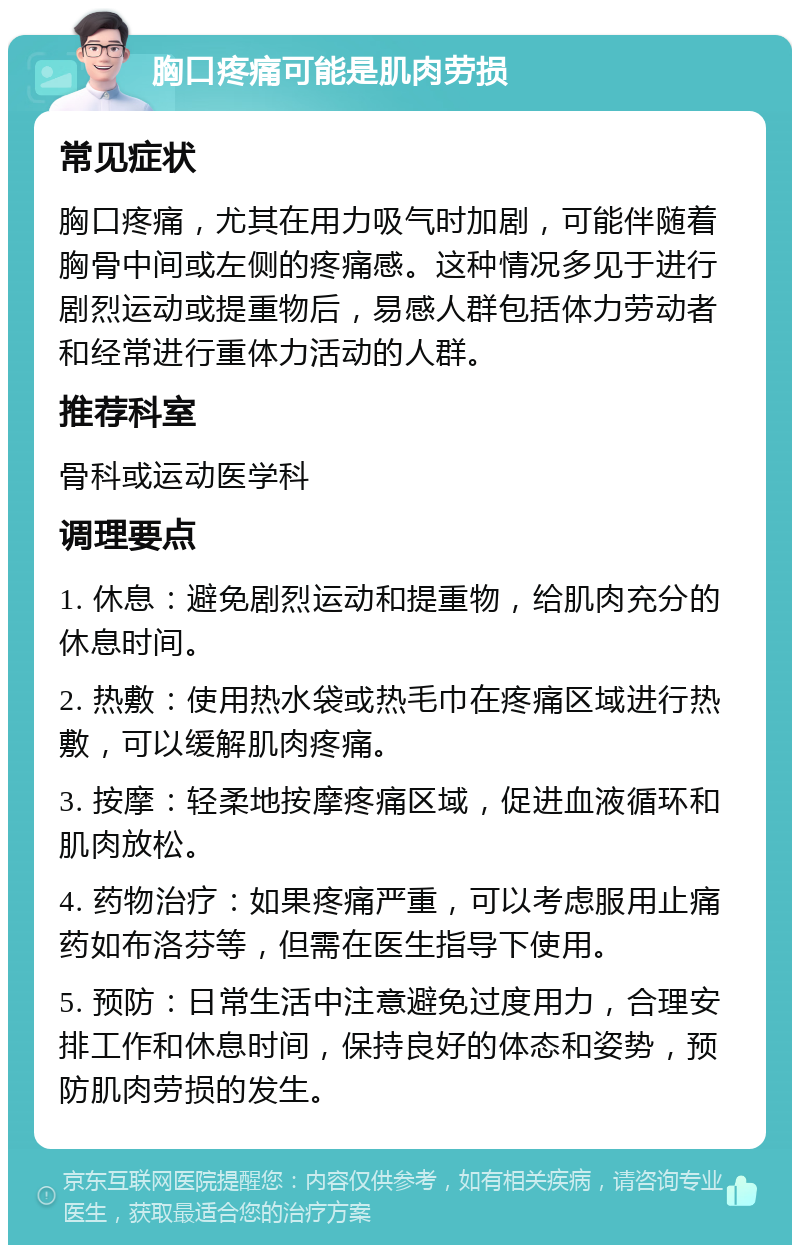 胸口疼痛可能是肌肉劳损 常见症状 胸口疼痛，尤其在用力吸气时加剧，可能伴随着胸骨中间或左侧的疼痛感。这种情况多见于进行剧烈运动或提重物后，易感人群包括体力劳动者和经常进行重体力活动的人群。 推荐科室 骨科或运动医学科 调理要点 1. 休息：避免剧烈运动和提重物，给肌肉充分的休息时间。 2. 热敷：使用热水袋或热毛巾在疼痛区域进行热敷，可以缓解肌肉疼痛。 3. 按摩：轻柔地按摩疼痛区域，促进血液循环和肌肉放松。 4. 药物治疗：如果疼痛严重，可以考虑服用止痛药如布洛芬等，但需在医生指导下使用。 5. 预防：日常生活中注意避免过度用力，合理安排工作和休息时间，保持良好的体态和姿势，预防肌肉劳损的发生。