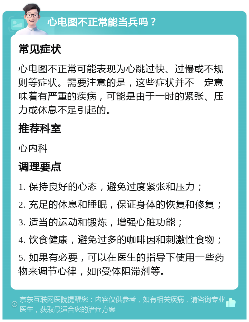 心电图不正常能当兵吗？ 常见症状 心电图不正常可能表现为心跳过快、过慢或不规则等症状。需要注意的是，这些症状并不一定意味着有严重的疾病，可能是由于一时的紧张、压力或休息不足引起的。 推荐科室 心内科 调理要点 1. 保持良好的心态，避免过度紧张和压力； 2. 充足的休息和睡眠，保证身体的恢复和修复； 3. 适当的运动和锻炼，增强心脏功能； 4. 饮食健康，避免过多的咖啡因和刺激性食物； 5. 如果有必要，可以在医生的指导下使用一些药物来调节心律，如β受体阻滞剂等。