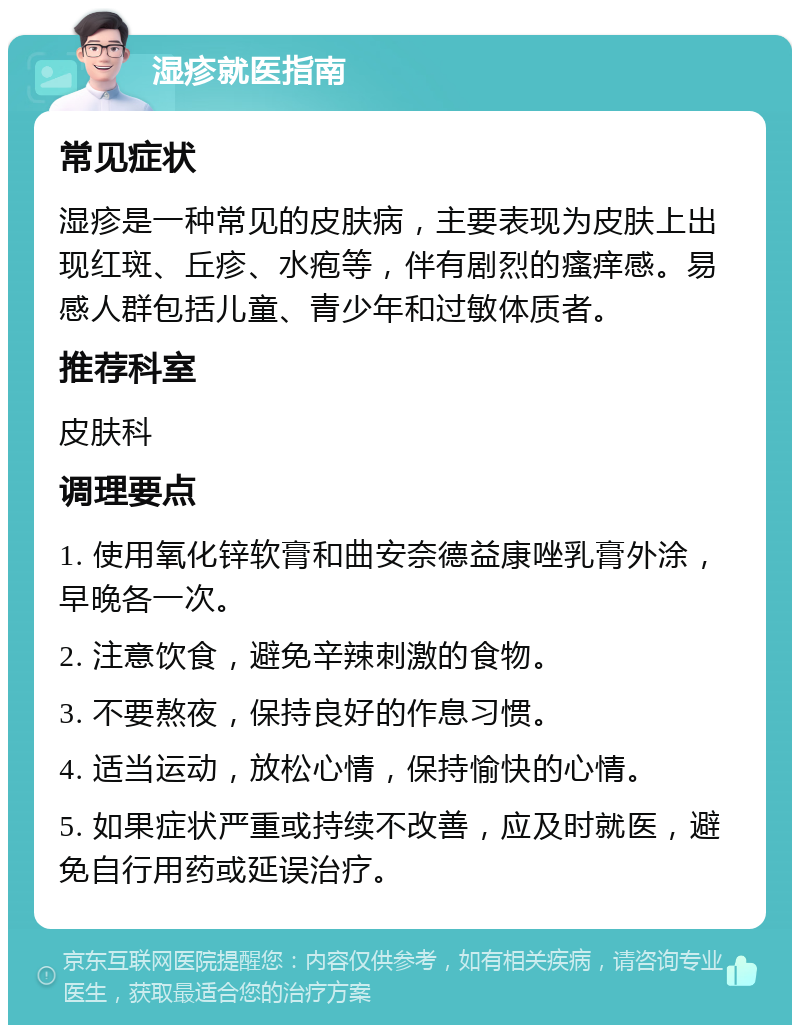 湿疹就医指南 常见症状 湿疹是一种常见的皮肤病，主要表现为皮肤上出现红斑、丘疹、水疱等，伴有剧烈的瘙痒感。易感人群包括儿童、青少年和过敏体质者。 推荐科室 皮肤科 调理要点 1. 使用氧化锌软膏和曲安奈德益康唑乳膏外涂，早晚各一次。 2. 注意饮食，避免辛辣刺激的食物。 3. 不要熬夜，保持良好的作息习惯。 4. 适当运动，放松心情，保持愉快的心情。 5. 如果症状严重或持续不改善，应及时就医，避免自行用药或延误治疗。