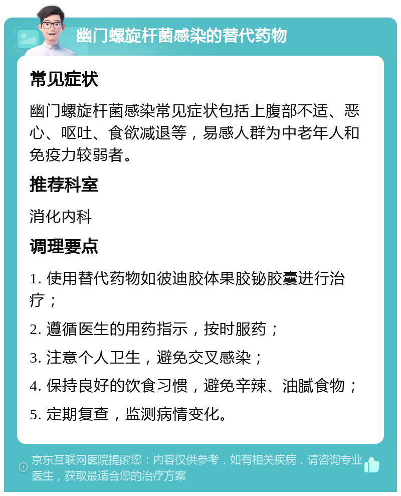 幽门螺旋杆菌感染的替代药物 常见症状 幽门螺旋杆菌感染常见症状包括上腹部不适、恶心、呕吐、食欲减退等，易感人群为中老年人和免疫力较弱者。 推荐科室 消化内科 调理要点 1. 使用替代药物如彼迪胶体果胶铋胶囊进行治疗； 2. 遵循医生的用药指示，按时服药； 3. 注意个人卫生，避免交叉感染； 4. 保持良好的饮食习惯，避免辛辣、油腻食物； 5. 定期复查，监测病情变化。