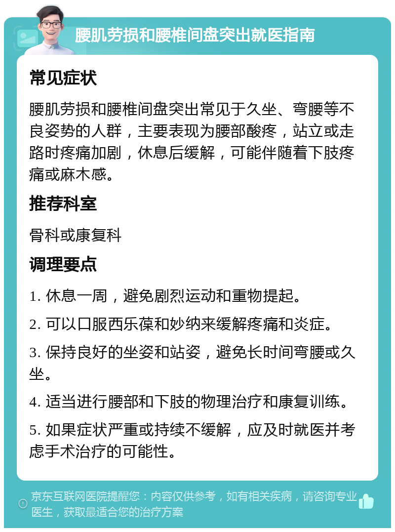 腰肌劳损和腰椎间盘突出就医指南 常见症状 腰肌劳损和腰椎间盘突出常见于久坐、弯腰等不良姿势的人群，主要表现为腰部酸疼，站立或走路时疼痛加剧，休息后缓解，可能伴随着下肢疼痛或麻木感。 推荐科室 骨科或康复科 调理要点 1. 休息一周，避免剧烈运动和重物提起。 2. 可以口服西乐葆和妙纳来缓解疼痛和炎症。 3. 保持良好的坐姿和站姿，避免长时间弯腰或久坐。 4. 适当进行腰部和下肢的物理治疗和康复训练。 5. 如果症状严重或持续不缓解，应及时就医并考虑手术治疗的可能性。