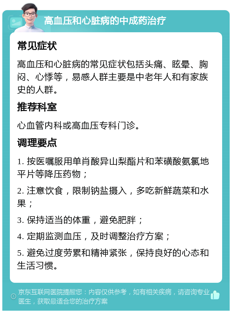 高血压和心脏病的中成药治疗 常见症状 高血压和心脏病的常见症状包括头痛、眩晕、胸闷、心悸等，易感人群主要是中老年人和有家族史的人群。 推荐科室 心血管内科或高血压专科门诊。 调理要点 1. 按医嘱服用单肖酸异山梨酯片和苯磺酸氨氯地平片等降压药物； 2. 注意饮食，限制钠盐摄入，多吃新鲜蔬菜和水果； 3. 保持适当的体重，避免肥胖； 4. 定期监测血压，及时调整治疗方案； 5. 避免过度劳累和精神紧张，保持良好的心态和生活习惯。