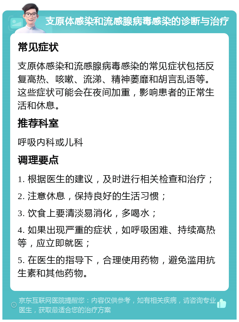 支原体感染和流感腺病毒感染的诊断与治疗 常见症状 支原体感染和流感腺病毒感染的常见症状包括反复高热、咳嗽、流涕、精神萎靡和胡言乱语等。这些症状可能会在夜间加重，影响患者的正常生活和休息。 推荐科室 呼吸内科或儿科 调理要点 1. 根据医生的建议，及时进行相关检查和治疗； 2. 注意休息，保持良好的生活习惯； 3. 饮食上要清淡易消化，多喝水； 4. 如果出现严重的症状，如呼吸困难、持续高热等，应立即就医； 5. 在医生的指导下，合理使用药物，避免滥用抗生素和其他药物。