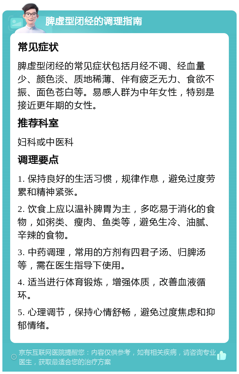 脾虚型闭经的调理指南 常见症状 脾虚型闭经的常见症状包括月经不调、经血量少、颜色淡、质地稀薄、伴有疲乏无力、食欲不振、面色苍白等。易感人群为中年女性，特别是接近更年期的女性。 推荐科室 妇科或中医科 调理要点 1. 保持良好的生活习惯，规律作息，避免过度劳累和精神紧张。 2. 饮食上应以温补脾胃为主，多吃易于消化的食物，如粥类、瘦肉、鱼类等，避免生冷、油腻、辛辣的食物。 3. 中药调理，常用的方剂有四君子汤、归脾汤等，需在医生指导下使用。 4. 适当进行体育锻炼，增强体质，改善血液循环。 5. 心理调节，保持心情舒畅，避免过度焦虑和抑郁情绪。