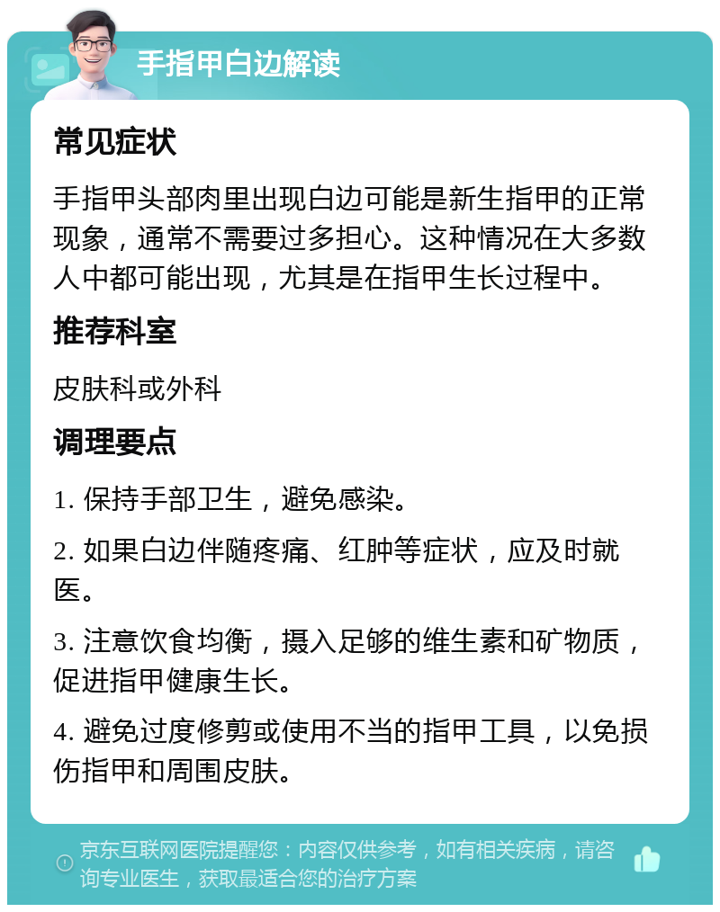 手指甲白边解读 常见症状 手指甲头部肉里出现白边可能是新生指甲的正常现象，通常不需要过多担心。这种情况在大多数人中都可能出现，尤其是在指甲生长过程中。 推荐科室 皮肤科或外科 调理要点 1. 保持手部卫生，避免感染。 2. 如果白边伴随疼痛、红肿等症状，应及时就医。 3. 注意饮食均衡，摄入足够的维生素和矿物质，促进指甲健康生长。 4. 避免过度修剪或使用不当的指甲工具，以免损伤指甲和周围皮肤。