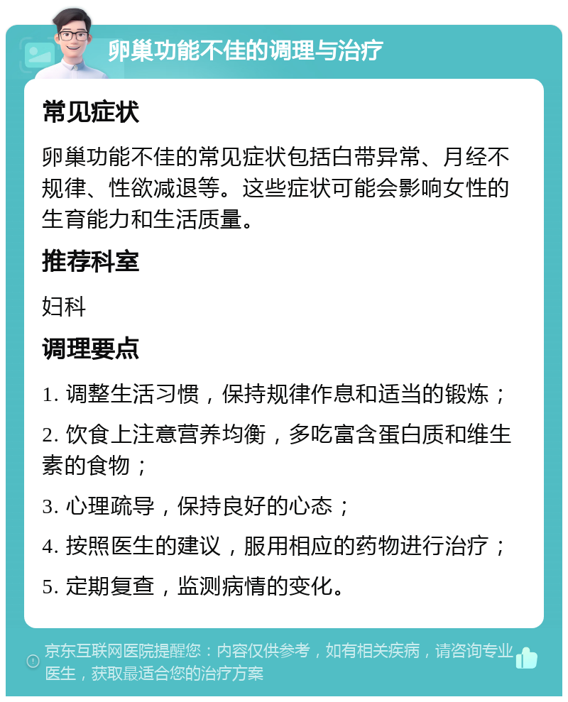 卵巢功能不佳的调理与治疗 常见症状 卵巢功能不佳的常见症状包括白带异常、月经不规律、性欲减退等。这些症状可能会影响女性的生育能力和生活质量。 推荐科室 妇科 调理要点 1. 调整生活习惯，保持规律作息和适当的锻炼； 2. 饮食上注意营养均衡，多吃富含蛋白质和维生素的食物； 3. 心理疏导，保持良好的心态； 4. 按照医生的建议，服用相应的药物进行治疗； 5. 定期复查，监测病情的变化。