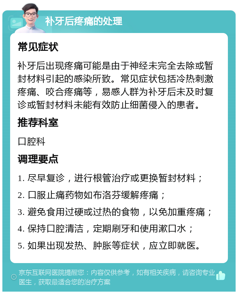 补牙后疼痛的处理 常见症状 补牙后出现疼痛可能是由于神经未完全去除或暂封材料引起的感染所致。常见症状包括冷热刺激疼痛、咬合疼痛等，易感人群为补牙后未及时复诊或暂封材料未能有效防止细菌侵入的患者。 推荐科室 口腔科 调理要点 1. 尽早复诊，进行根管治疗或更换暂封材料； 2. 口服止痛药物如布洛芬缓解疼痛； 3. 避免食用过硬或过热的食物，以免加重疼痛； 4. 保持口腔清洁，定期刷牙和使用漱口水； 5. 如果出现发热、肿胀等症状，应立即就医。