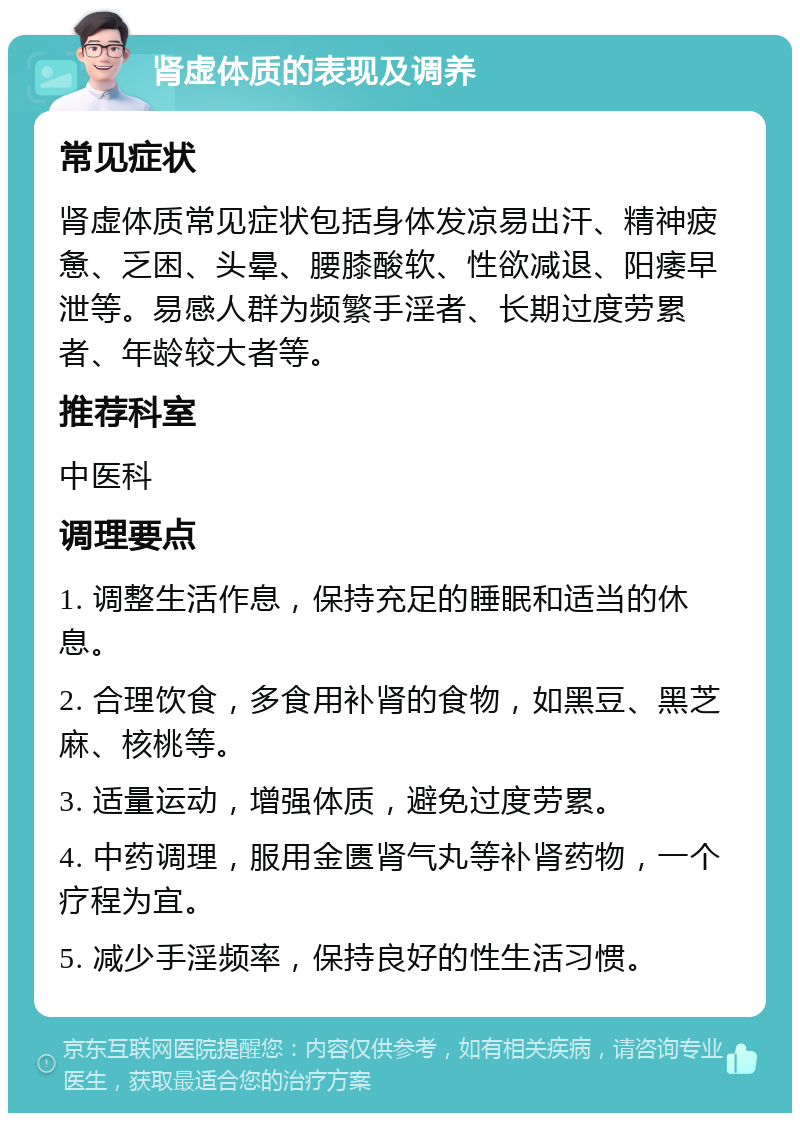 肾虚体质的表现及调养 常见症状 肾虚体质常见症状包括身体发凉易出汗、精神疲惫、乏困、头晕、腰膝酸软、性欲减退、阳痿早泄等。易感人群为频繁手淫者、长期过度劳累者、年龄较大者等。 推荐科室 中医科 调理要点 1. 调整生活作息，保持充足的睡眠和适当的休息。 2. 合理饮食，多食用补肾的食物，如黑豆、黑芝麻、核桃等。 3. 适量运动，增强体质，避免过度劳累。 4. 中药调理，服用金匮肾气丸等补肾药物，一个疗程为宜。 5. 减少手淫频率，保持良好的性生活习惯。