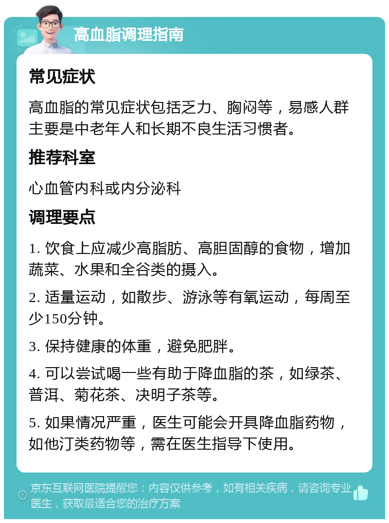 高血脂调理指南 常见症状 高血脂的常见症状包括乏力、胸闷等，易感人群主要是中老年人和长期不良生活习惯者。 推荐科室 心血管内科或内分泌科 调理要点 1. 饮食上应减少高脂肪、高胆固醇的食物，增加蔬菜、水果和全谷类的摄入。 2. 适量运动，如散步、游泳等有氧运动，每周至少150分钟。 3. 保持健康的体重，避免肥胖。 4. 可以尝试喝一些有助于降血脂的茶，如绿茶、普洱、菊花茶、决明子茶等。 5. 如果情况严重，医生可能会开具降血脂药物，如他汀类药物等，需在医生指导下使用。