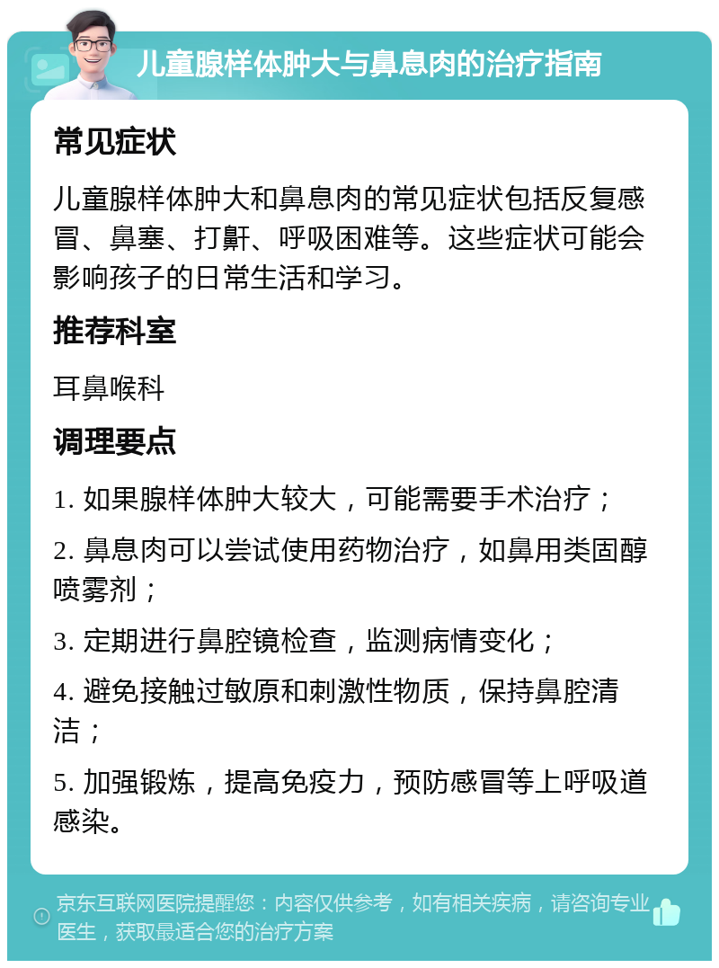 儿童腺样体肿大与鼻息肉的治疗指南 常见症状 儿童腺样体肿大和鼻息肉的常见症状包括反复感冒、鼻塞、打鼾、呼吸困难等。这些症状可能会影响孩子的日常生活和学习。 推荐科室 耳鼻喉科 调理要点 1. 如果腺样体肿大较大，可能需要手术治疗； 2. 鼻息肉可以尝试使用药物治疗，如鼻用类固醇喷雾剂； 3. 定期进行鼻腔镜检查，监测病情变化； 4. 避免接触过敏原和刺激性物质，保持鼻腔清洁； 5. 加强锻炼，提高免疫力，预防感冒等上呼吸道感染。