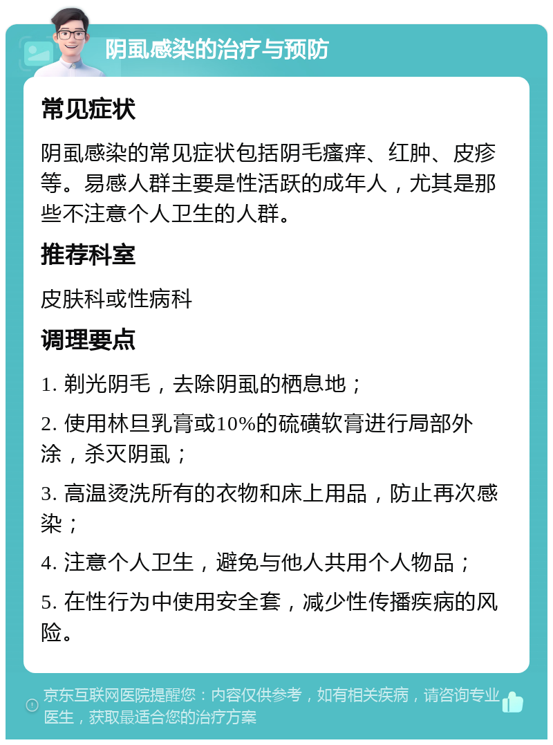 阴虱感染的治疗与预防 常见症状 阴虱感染的常见症状包括阴毛瘙痒、红肿、皮疹等。易感人群主要是性活跃的成年人，尤其是那些不注意个人卫生的人群。 推荐科室 皮肤科或性病科 调理要点 1. 剃光阴毛，去除阴虱的栖息地； 2. 使用林旦乳膏或10%的硫磺软膏进行局部外涂，杀灭阴虱； 3. 高温烫洗所有的衣物和床上用品，防止再次感染； 4. 注意个人卫生，避免与他人共用个人物品； 5. 在性行为中使用安全套，减少性传播疾病的风险。