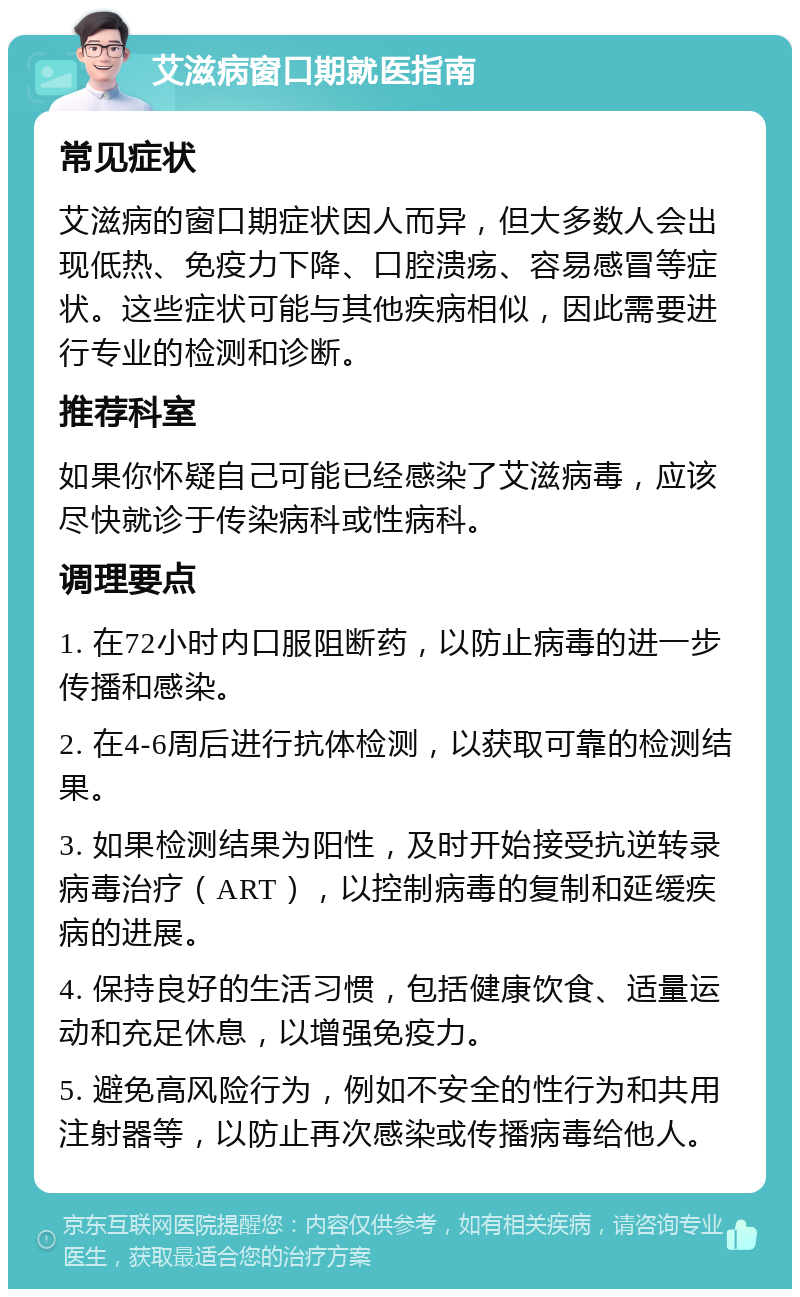 艾滋病窗口期就医指南 常见症状 艾滋病的窗口期症状因人而异，但大多数人会出现低热、免疫力下降、口腔溃疡、容易感冒等症状。这些症状可能与其他疾病相似，因此需要进行专业的检测和诊断。 推荐科室 如果你怀疑自己可能已经感染了艾滋病毒，应该尽快就诊于传染病科或性病科。 调理要点 1. 在72小时内口服阻断药，以防止病毒的进一步传播和感染。 2. 在4-6周后进行抗体检测，以获取可靠的检测结果。 3. 如果检测结果为阳性，及时开始接受抗逆转录病毒治疗（ART），以控制病毒的复制和延缓疾病的进展。 4. 保持良好的生活习惯，包括健康饮食、适量运动和充足休息，以增强免疫力。 5. 避免高风险行为，例如不安全的性行为和共用注射器等，以防止再次感染或传播病毒给他人。