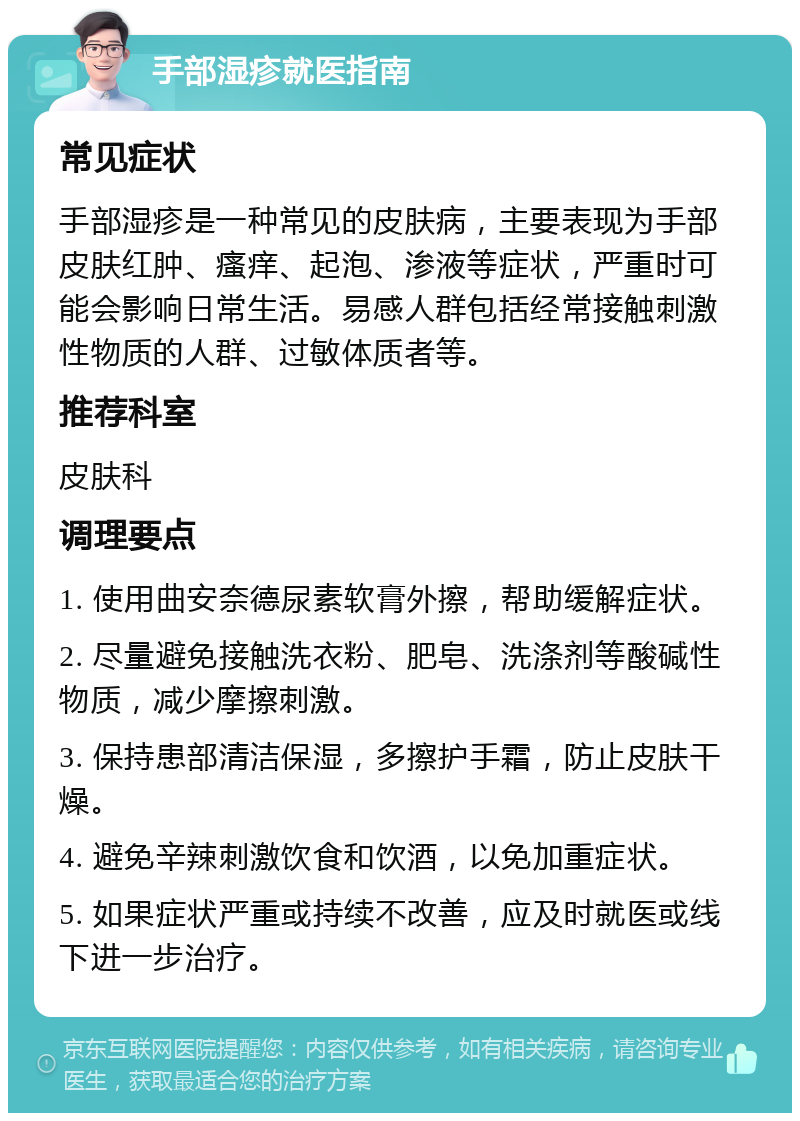 手部湿疹就医指南 常见症状 手部湿疹是一种常见的皮肤病，主要表现为手部皮肤红肿、瘙痒、起泡、渗液等症状，严重时可能会影响日常生活。易感人群包括经常接触刺激性物质的人群、过敏体质者等。 推荐科室 皮肤科 调理要点 1. 使用曲安奈德尿素软膏外擦，帮助缓解症状。 2. 尽量避免接触洗衣粉、肥皂、洗涤剂等酸碱性物质，减少摩擦刺激。 3. 保持患部清洁保湿，多擦护手霜，防止皮肤干燥。 4. 避免辛辣刺激饮食和饮酒，以免加重症状。 5. 如果症状严重或持续不改善，应及时就医或线下进一步治疗。