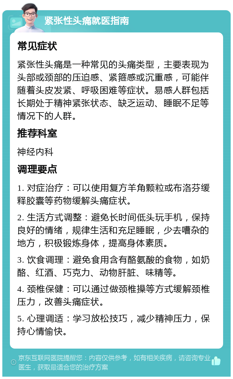 紧张性头痛就医指南 常见症状 紧张性头痛是一种常见的头痛类型，主要表现为头部或颈部的压迫感、紧箍感或沉重感，可能伴随着头皮发紧、呼吸困难等症状。易感人群包括长期处于精神紧张状态、缺乏运动、睡眠不足等情况下的人群。 推荐科室 神经内科 调理要点 1. 对症治疗：可以使用复方羊角颗粒或布洛芬缓释胶囊等药物缓解头痛症状。 2. 生活方式调整：避免长时间低头玩手机，保持良好的情绪，规律生活和充足睡眠，少去嘈杂的地方，积极锻炼身体，提高身体素质。 3. 饮食调理：避免食用含有酪氨酸的食物，如奶酪、红酒、巧克力、动物肝脏、味精等。 4. 颈椎保健：可以通过做颈椎操等方式缓解颈椎压力，改善头痛症状。 5. 心理调适：学习放松技巧，减少精神压力，保持心情愉快。