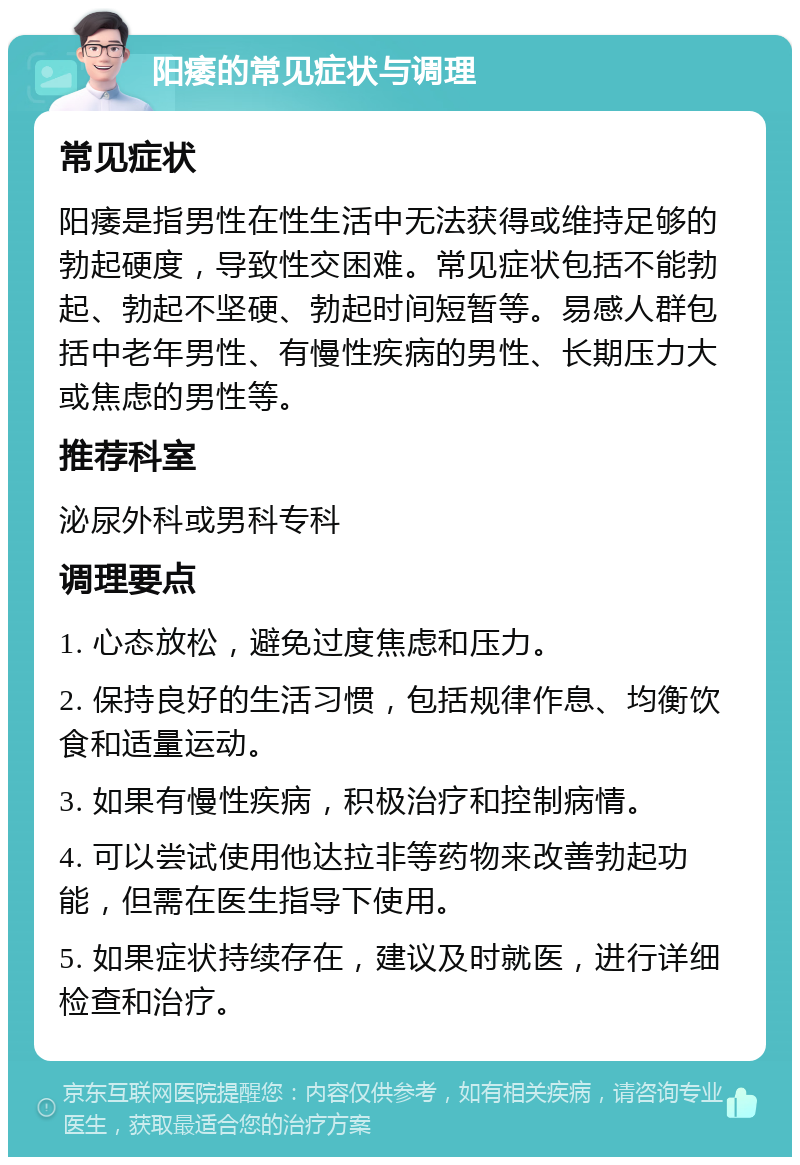 阳痿的常见症状与调理 常见症状 阳痿是指男性在性生活中无法获得或维持足够的勃起硬度，导致性交困难。常见症状包括不能勃起、勃起不坚硬、勃起时间短暂等。易感人群包括中老年男性、有慢性疾病的男性、长期压力大或焦虑的男性等。 推荐科室 泌尿外科或男科专科 调理要点 1. 心态放松，避免过度焦虑和压力。 2. 保持良好的生活习惯，包括规律作息、均衡饮食和适量运动。 3. 如果有慢性疾病，积极治疗和控制病情。 4. 可以尝试使用他达拉非等药物来改善勃起功能，但需在医生指导下使用。 5. 如果症状持续存在，建议及时就医，进行详细检查和治疗。