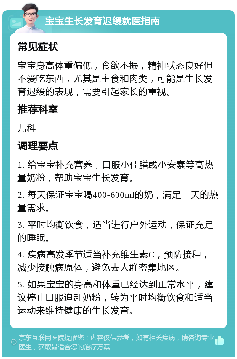 宝宝生长发育迟缓就医指南 常见症状 宝宝身高体重偏低，食欲不振，精神状态良好但不爱吃东西，尤其是主食和肉类，可能是生长发育迟缓的表现，需要引起家长的重视。 推荐科室 儿科 调理要点 1. 给宝宝补充营养，口服小佳膳或小安素等高热量奶粉，帮助宝宝生长发育。 2. 每天保证宝宝喝400-600ml的奶，满足一天的热量需求。 3. 平时均衡饮食，适当进行户外运动，保证充足的睡眠。 4. 疾病高发季节适当补充维生素C，预防接种，减少接触病原体，避免去人群密集地区。 5. 如果宝宝的身高和体重已经达到正常水平，建议停止口服追赶奶粉，转为平时均衡饮食和适当运动来维持健康的生长发育。