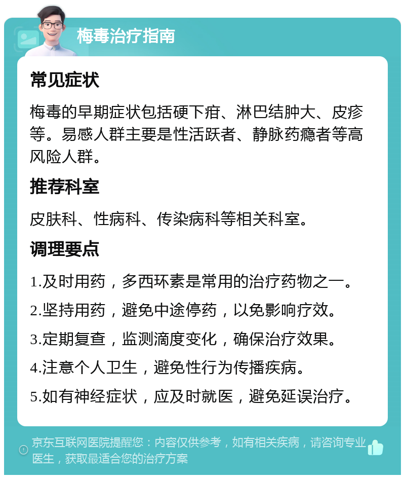 梅毒治疗指南 常见症状 梅毒的早期症状包括硬下疳、淋巴结肿大、皮疹等。易感人群主要是性活跃者、静脉药瘾者等高风险人群。 推荐科室 皮肤科、性病科、传染病科等相关科室。 调理要点 1.及时用药，多西环素是常用的治疗药物之一。 2.坚持用药，避免中途停药，以免影响疗效。 3.定期复查，监测滴度变化，确保治疗效果。 4.注意个人卫生，避免性行为传播疾病。 5.如有神经症状，应及时就医，避免延误治疗。