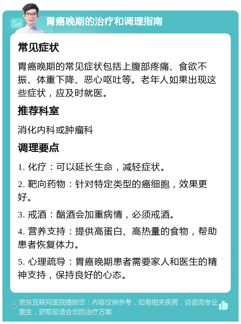 胃癌晚期的治疗和调理指南 常见症状 胃癌晚期的常见症状包括上腹部疼痛、食欲不振、体重下降、恶心呕吐等。老年人如果出现这些症状，应及时就医。 推荐科室 消化内科或肿瘤科 调理要点 1. 化疗：可以延长生命，减轻症状。 2. 靶向药物：针对特定类型的癌细胞，效果更好。 3. 戒酒：酗酒会加重病情，必须戒酒。 4. 营养支持：提供高蛋白、高热量的食物，帮助患者恢复体力。 5. 心理疏导：胃癌晚期患者需要家人和医生的精神支持，保持良好的心态。