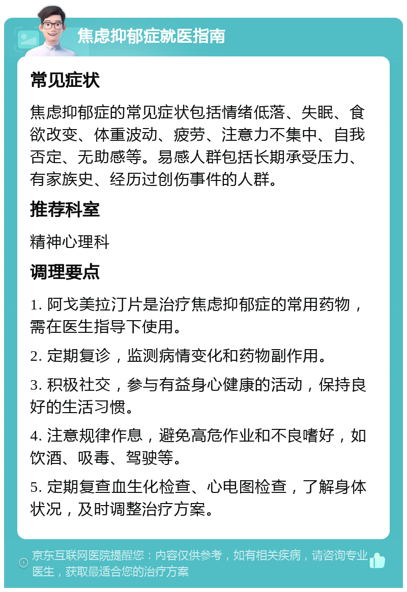 焦虑抑郁症就医指南 常见症状 焦虑抑郁症的常见症状包括情绪低落、失眠、食欲改变、体重波动、疲劳、注意力不集中、自我否定、无助感等。易感人群包括长期承受压力、有家族史、经历过创伤事件的人群。 推荐科室 精神心理科 调理要点 1. 阿戈美拉汀片是治疗焦虑抑郁症的常用药物，需在医生指导下使用。 2. 定期复诊，监测病情变化和药物副作用。 3. 积极社交，参与有益身心健康的活动，保持良好的生活习惯。 4. 注意规律作息，避免高危作业和不良嗜好，如饮酒、吸毒、驾驶等。 5. 定期复查血生化检查、心电图检查，了解身体状况，及时调整治疗方案。