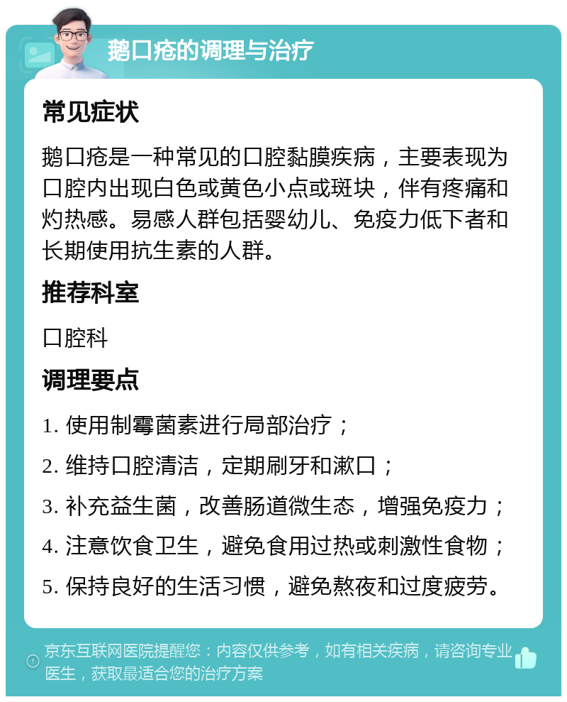 鹅口疮的调理与治疗 常见症状 鹅口疮是一种常见的口腔黏膜疾病，主要表现为口腔内出现白色或黄色小点或斑块，伴有疼痛和灼热感。易感人群包括婴幼儿、免疫力低下者和长期使用抗生素的人群。 推荐科室 口腔科 调理要点 1. 使用制霉菌素进行局部治疗； 2. 维持口腔清洁，定期刷牙和漱口； 3. 补充益生菌，改善肠道微生态，增强免疫力； 4. 注意饮食卫生，避免食用过热或刺激性食物； 5. 保持良好的生活习惯，避免熬夜和过度疲劳。