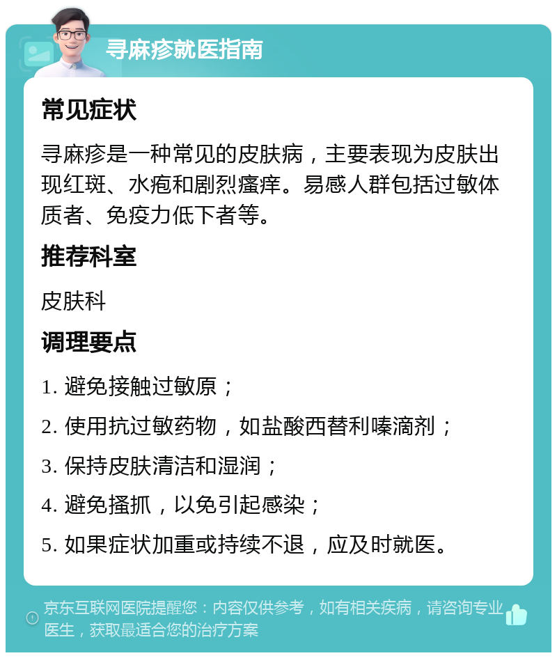 寻麻疹就医指南 常见症状 寻麻疹是一种常见的皮肤病，主要表现为皮肤出现红斑、水疱和剧烈瘙痒。易感人群包括过敏体质者、免疫力低下者等。 推荐科室 皮肤科 调理要点 1. 避免接触过敏原； 2. 使用抗过敏药物，如盐酸西替利嗪滴剂； 3. 保持皮肤清洁和湿润； 4. 避免搔抓，以免引起感染； 5. 如果症状加重或持续不退，应及时就医。