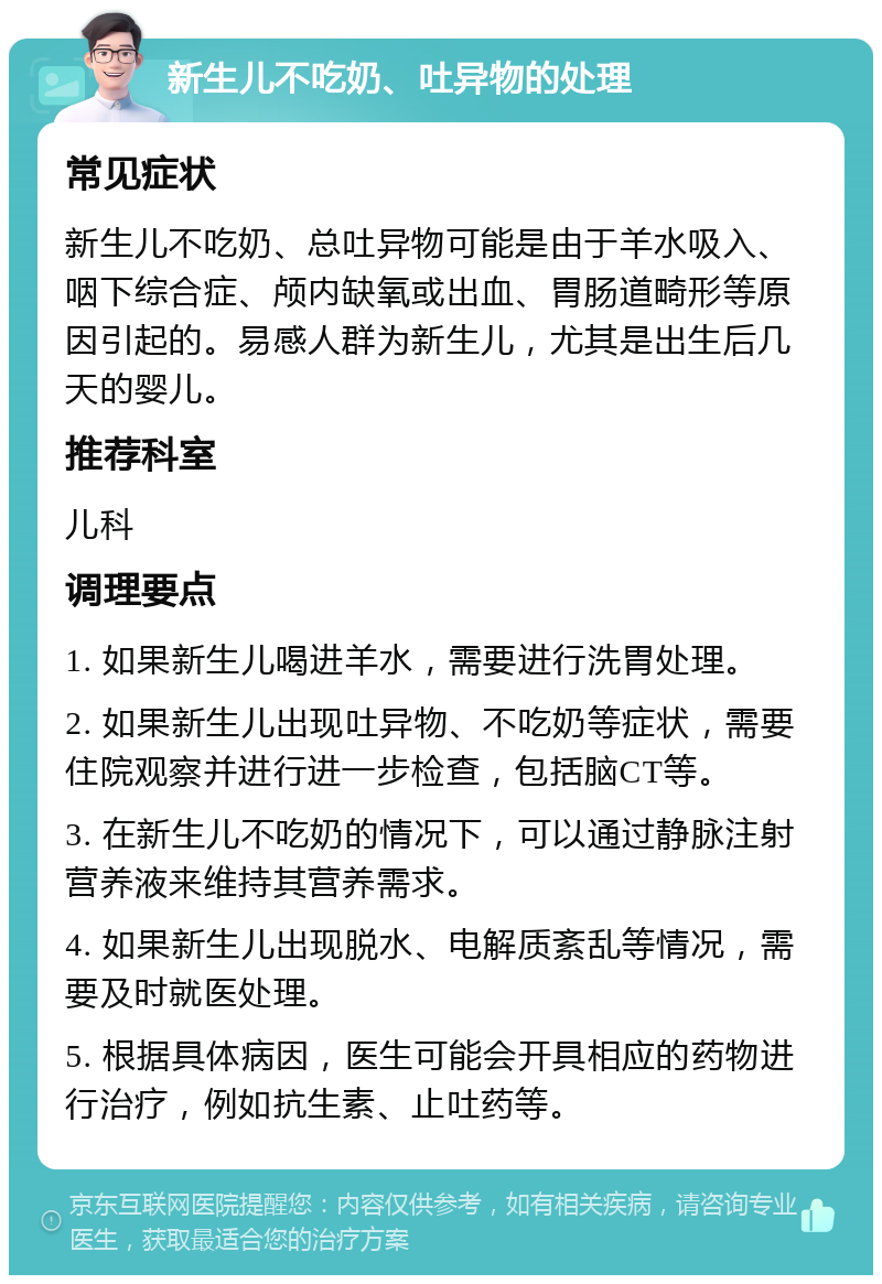 新生儿不吃奶、吐异物的处理 常见症状 新生儿不吃奶、总吐异物可能是由于羊水吸入、咽下综合症、颅内缺氧或出血、胃肠道畸形等原因引起的。易感人群为新生儿，尤其是出生后几天的婴儿。 推荐科室 儿科 调理要点 1. 如果新生儿喝进羊水，需要进行洗胃处理。 2. 如果新生儿出现吐异物、不吃奶等症状，需要住院观察并进行进一步检查，包括脑CT等。 3. 在新生儿不吃奶的情况下，可以通过静脉注射营养液来维持其营养需求。 4. 如果新生儿出现脱水、电解质紊乱等情况，需要及时就医处理。 5. 根据具体病因，医生可能会开具相应的药物进行治疗，例如抗生素、止吐药等。