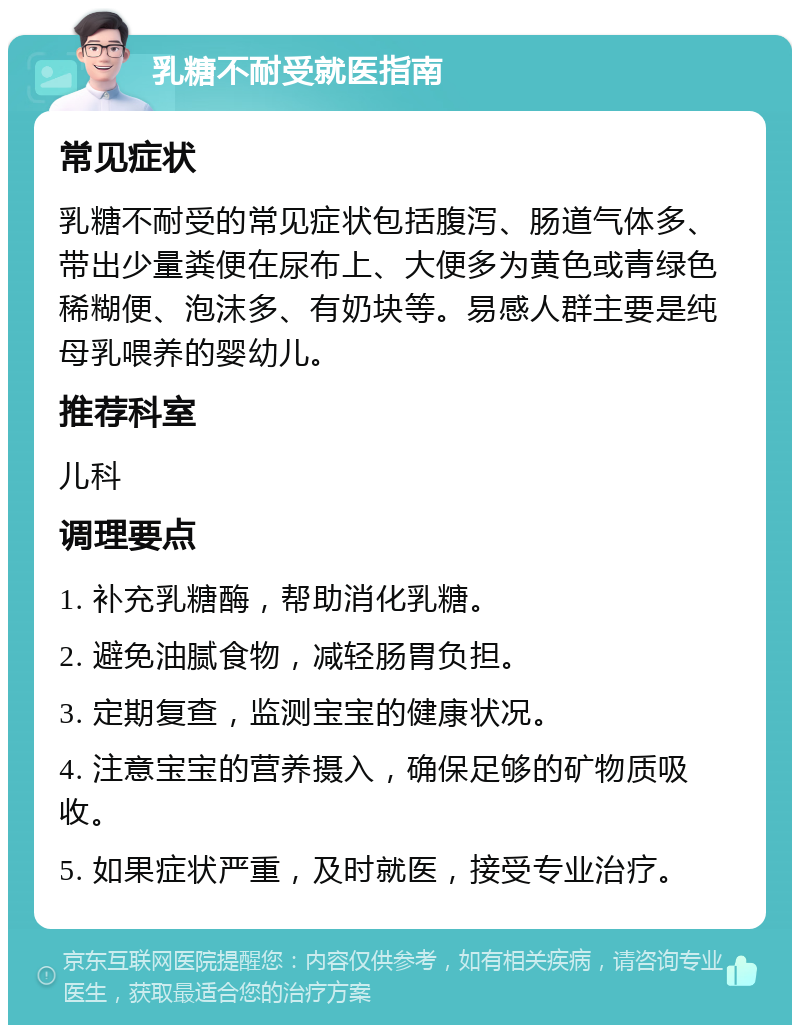 乳糖不耐受就医指南 常见症状 乳糖不耐受的常见症状包括腹泻、肠道气体多、带出少量粪便在尿布上、大便多为黄色或青绿色稀糊便、泡沫多、有奶块等。易感人群主要是纯母乳喂养的婴幼儿。 推荐科室 儿科 调理要点 1. 补充乳糖酶，帮助消化乳糖。 2. 避免油腻食物，减轻肠胃负担。 3. 定期复查，监测宝宝的健康状况。 4. 注意宝宝的营养摄入，确保足够的矿物质吸收。 5. 如果症状严重，及时就医，接受专业治疗。