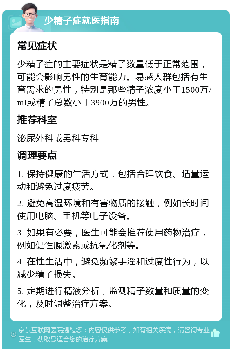 少精子症就医指南 常见症状 少精子症的主要症状是精子数量低于正常范围，可能会影响男性的生育能力。易感人群包括有生育需求的男性，特别是那些精子浓度小于1500万/ml或精子总数小于3900万的男性。 推荐科室 泌尿外科或男科专科 调理要点 1. 保持健康的生活方式，包括合理饮食、适量运动和避免过度疲劳。 2. 避免高温环境和有害物质的接触，例如长时间使用电脑、手机等电子设备。 3. 如果有必要，医生可能会推荐使用药物治疗，例如促性腺激素或抗氧化剂等。 4. 在性生活中，避免频繁手淫和过度性行为，以减少精子损失。 5. 定期进行精液分析，监测精子数量和质量的变化，及时调整治疗方案。