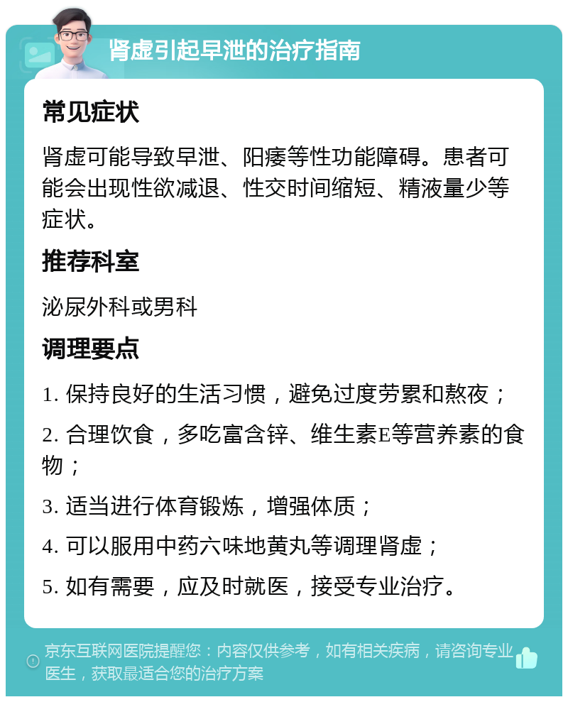 肾虚引起早泄的治疗指南 常见症状 肾虚可能导致早泄、阳痿等性功能障碍。患者可能会出现性欲减退、性交时间缩短、精液量少等症状。 推荐科室 泌尿外科或男科 调理要点 1. 保持良好的生活习惯，避免过度劳累和熬夜； 2. 合理饮食，多吃富含锌、维生素E等营养素的食物； 3. 适当进行体育锻炼，增强体质； 4. 可以服用中药六味地黄丸等调理肾虚； 5. 如有需要，应及时就医，接受专业治疗。