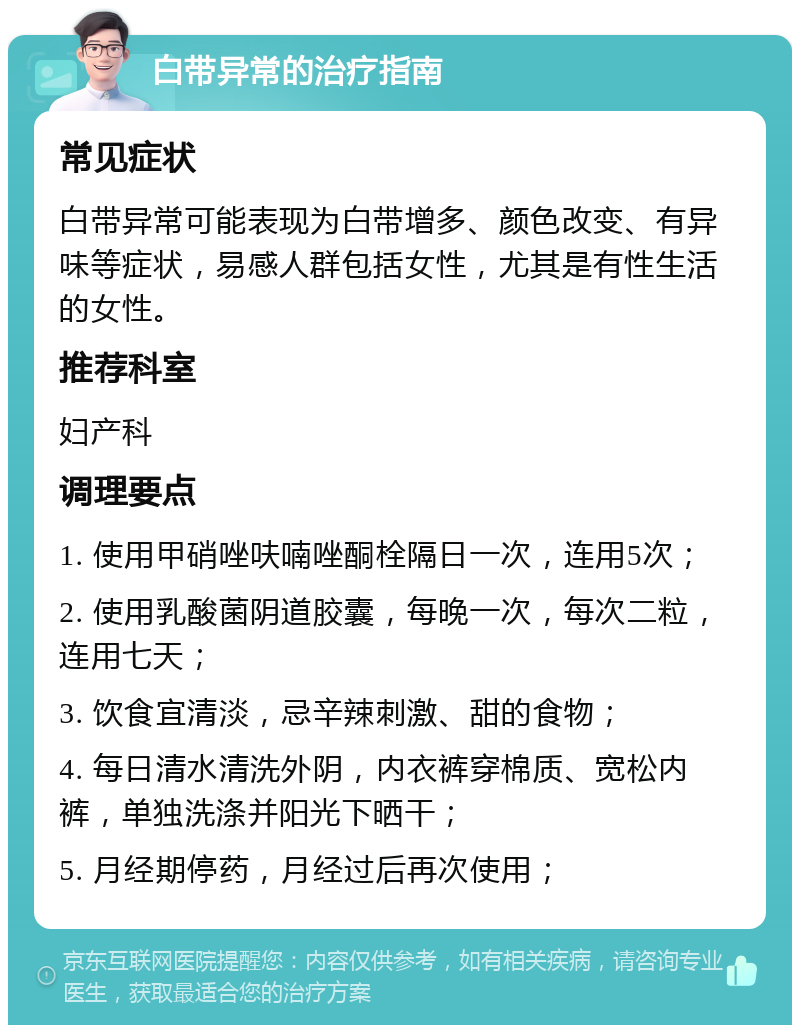 白带异常的治疗指南 常见症状 白带异常可能表现为白带增多、颜色改变、有异味等症状，易感人群包括女性，尤其是有性生活的女性。 推荐科室 妇产科 调理要点 1. 使用甲硝唑呋喃唑酮栓隔日一次，连用5次； 2. 使用乳酸菌阴道胶囊，每晚一次，每次二粒，连用七天； 3. 饮食宜清淡，忌辛辣刺激、甜的食物； 4. 每日清水清洗外阴，内衣裤穿棉质、宽松内裤，单独洗涤并阳光下晒干； 5. 月经期停药，月经过后再次使用；