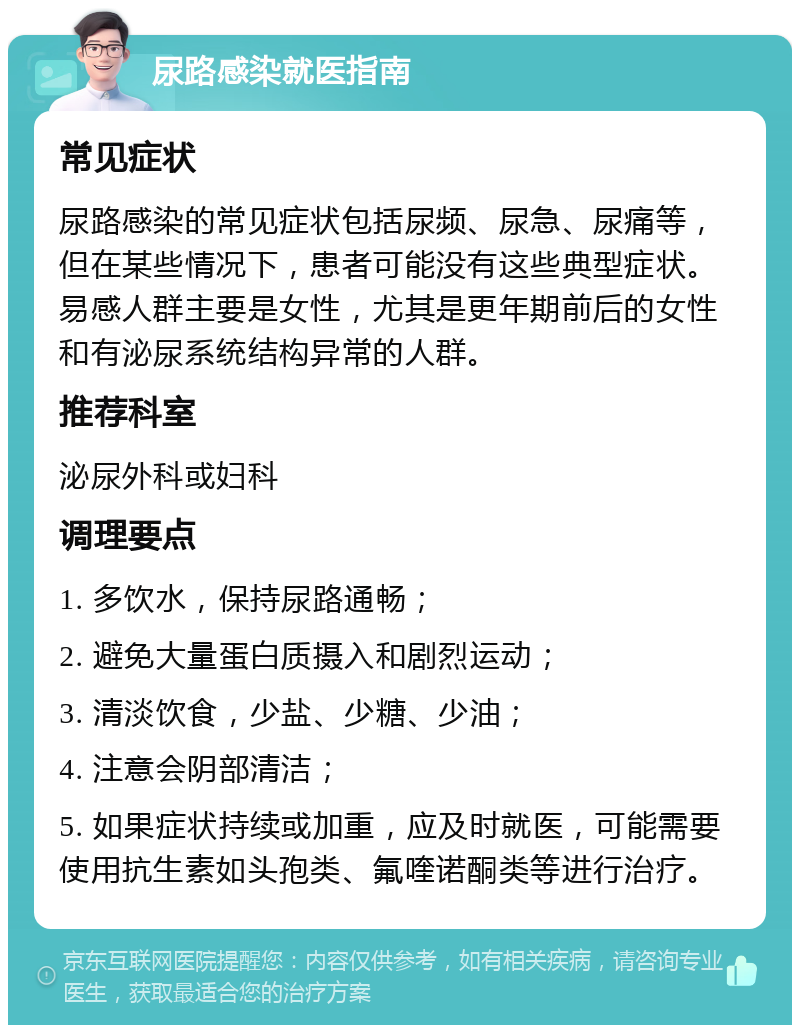 尿路感染就医指南 常见症状 尿路感染的常见症状包括尿频、尿急、尿痛等，但在某些情况下，患者可能没有这些典型症状。易感人群主要是女性，尤其是更年期前后的女性和有泌尿系统结构异常的人群。 推荐科室 泌尿外科或妇科 调理要点 1. 多饮水，保持尿路通畅； 2. 避免大量蛋白质摄入和剧烈运动； 3. 清淡饮食，少盐、少糖、少油； 4. 注意会阴部清洁； 5. 如果症状持续或加重，应及时就医，可能需要使用抗生素如头孢类、氟喹诺酮类等进行治疗。