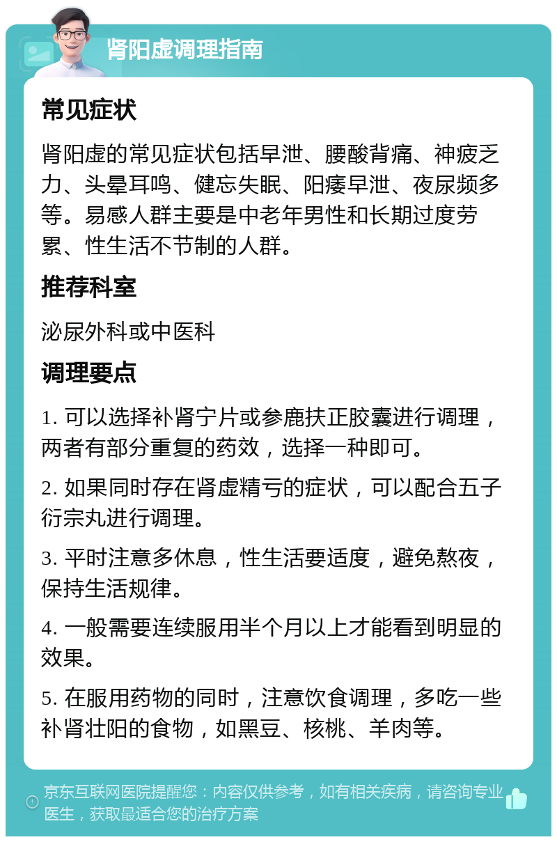 肾阳虚调理指南 常见症状 肾阳虚的常见症状包括早泄、腰酸背痛、神疲乏力、头晕耳鸣、健忘失眠、阳痿早泄、夜尿频多等。易感人群主要是中老年男性和长期过度劳累、性生活不节制的人群。 推荐科室 泌尿外科或中医科 调理要点 1. 可以选择补肾宁片或参鹿扶正胶囊进行调理，两者有部分重复的药效，选择一种即可。 2. 如果同时存在肾虚精亏的症状，可以配合五子衍宗丸进行调理。 3. 平时注意多休息，性生活要适度，避免熬夜，保持生活规律。 4. 一般需要连续服用半个月以上才能看到明显的效果。 5. 在服用药物的同时，注意饮食调理，多吃一些补肾壮阳的食物，如黑豆、核桃、羊肉等。