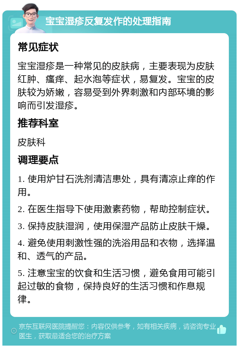 宝宝湿疹反复发作的处理指南 常见症状 宝宝湿疹是一种常见的皮肤病，主要表现为皮肤红肿、瘙痒、起水泡等症状，易复发。宝宝的皮肤较为娇嫩，容易受到外界刺激和内部环境的影响而引发湿疹。 推荐科室 皮肤科 调理要点 1. 使用炉甘石洗剂清洁患处，具有清凉止痒的作用。 2. 在医生指导下使用激素药物，帮助控制症状。 3. 保持皮肤湿润，使用保湿产品防止皮肤干燥。 4. 避免使用刺激性强的洗浴用品和衣物，选择温和、透气的产品。 5. 注意宝宝的饮食和生活习惯，避免食用可能引起过敏的食物，保持良好的生活习惯和作息规律。