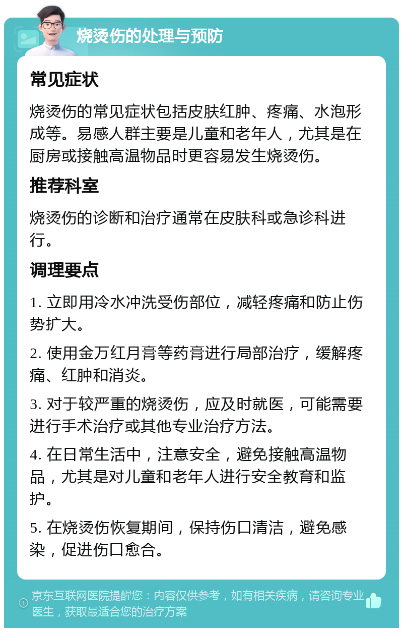 烧烫伤的处理与预防 常见症状 烧烫伤的常见症状包括皮肤红肿、疼痛、水泡形成等。易感人群主要是儿童和老年人，尤其是在厨房或接触高温物品时更容易发生烧烫伤。 推荐科室 烧烫伤的诊断和治疗通常在皮肤科或急诊科进行。 调理要点 1. 立即用冷水冲洗受伤部位，减轻疼痛和防止伤势扩大。 2. 使用金万红月膏等药膏进行局部治疗，缓解疼痛、红肿和消炎。 3. 对于较严重的烧烫伤，应及时就医，可能需要进行手术治疗或其他专业治疗方法。 4. 在日常生活中，注意安全，避免接触高温物品，尤其是对儿童和老年人进行安全教育和监护。 5. 在烧烫伤恢复期间，保持伤口清洁，避免感染，促进伤口愈合。