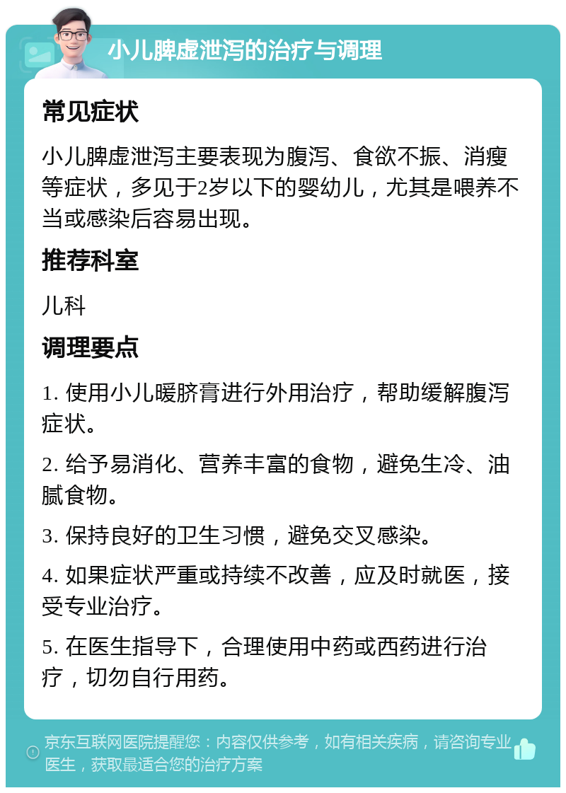 小儿脾虚泄泻的治疗与调理 常见症状 小儿脾虚泄泻主要表现为腹泻、食欲不振、消瘦等症状，多见于2岁以下的婴幼儿，尤其是喂养不当或感染后容易出现。 推荐科室 儿科 调理要点 1. 使用小儿暖脐膏进行外用治疗，帮助缓解腹泻症状。 2. 给予易消化、营养丰富的食物，避免生冷、油腻食物。 3. 保持良好的卫生习惯，避免交叉感染。 4. 如果症状严重或持续不改善，应及时就医，接受专业治疗。 5. 在医生指导下，合理使用中药或西药进行治疗，切勿自行用药。