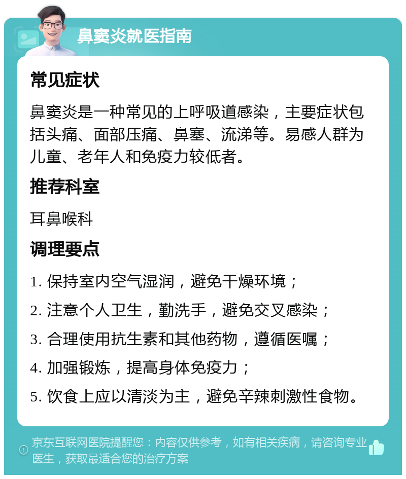 鼻窦炎就医指南 常见症状 鼻窦炎是一种常见的上呼吸道感染，主要症状包括头痛、面部压痛、鼻塞、流涕等。易感人群为儿童、老年人和免疫力较低者。 推荐科室 耳鼻喉科 调理要点 1. 保持室内空气湿润，避免干燥环境； 2. 注意个人卫生，勤洗手，避免交叉感染； 3. 合理使用抗生素和其他药物，遵循医嘱； 4. 加强锻炼，提高身体免疫力； 5. 饮食上应以清淡为主，避免辛辣刺激性食物。