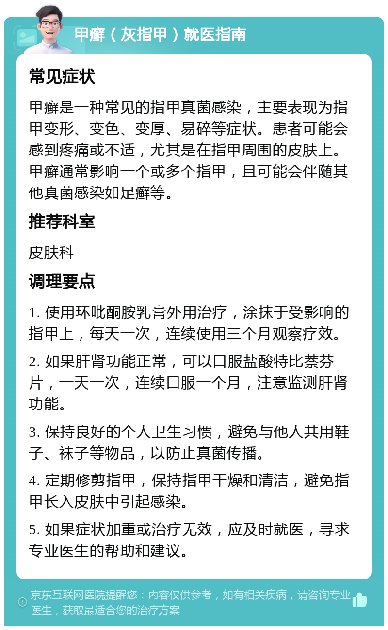 甲癣（灰指甲）就医指南 常见症状 甲癣是一种常见的指甲真菌感染，主要表现为指甲变形、变色、变厚、易碎等症状。患者可能会感到疼痛或不适，尤其是在指甲周围的皮肤上。甲癣通常影响一个或多个指甲，且可能会伴随其他真菌感染如足癣等。 推荐科室 皮肤科 调理要点 1. 使用环吡酮胺乳膏外用治疗，涂抹于受影响的指甲上，每天一次，连续使用三个月观察疗效。 2. 如果肝肾功能正常，可以口服盐酸特比萘芬片，一天一次，连续口服一个月，注意监测肝肾功能。 3. 保持良好的个人卫生习惯，避免与他人共用鞋子、袜子等物品，以防止真菌传播。 4. 定期修剪指甲，保持指甲干燥和清洁，避免指甲长入皮肤中引起感染。 5. 如果症状加重或治疗无效，应及时就医，寻求专业医生的帮助和建议。