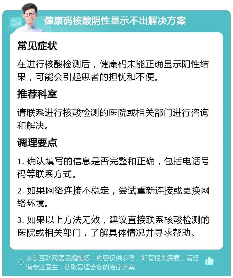 健康码核酸阴性显示不出解决方案 常见症状 在进行核酸检测后，健康码未能正确显示阴性结果，可能会引起患者的担忧和不便。 推荐科室 请联系进行核酸检测的医院或相关部门进行咨询和解决。 调理要点 1. 确认填写的信息是否完整和正确，包括电话号码等联系方式。 2. 如果网络连接不稳定，尝试重新连接或更换网络环境。 3. 如果以上方法无效，建议直接联系核酸检测的医院或相关部门，了解具体情况并寻求帮助。