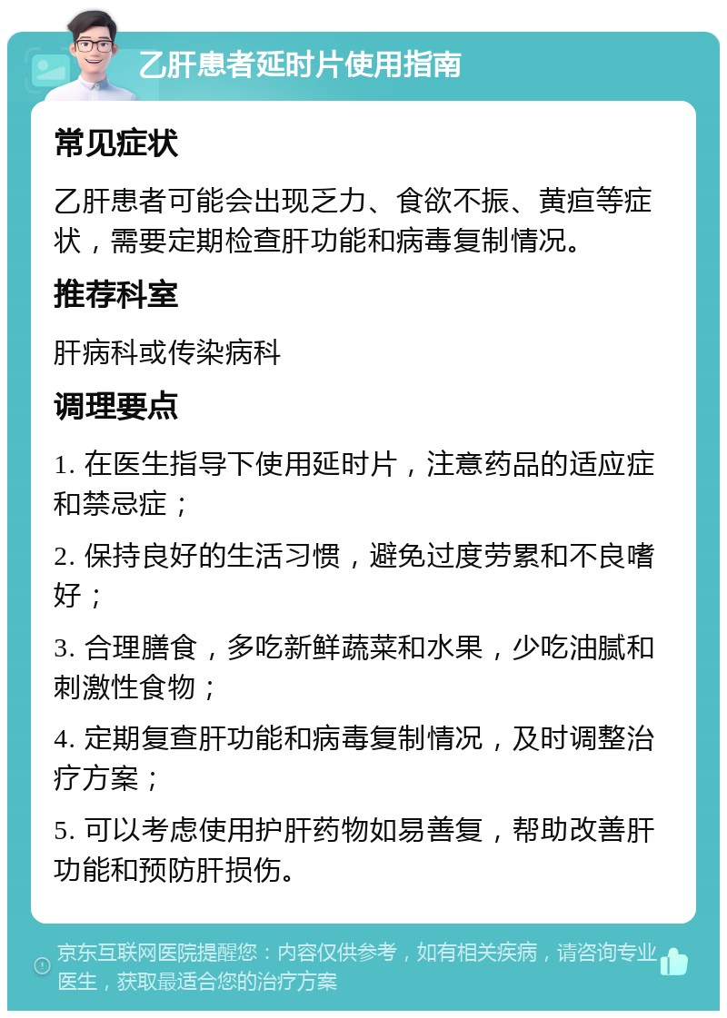 乙肝患者延时片使用指南 常见症状 乙肝患者可能会出现乏力、食欲不振、黄疸等症状，需要定期检查肝功能和病毒复制情况。 推荐科室 肝病科或传染病科 调理要点 1. 在医生指导下使用延时片，注意药品的适应症和禁忌症； 2. 保持良好的生活习惯，避免过度劳累和不良嗜好； 3. 合理膳食，多吃新鲜蔬菜和水果，少吃油腻和刺激性食物； 4. 定期复查肝功能和病毒复制情况，及时调整治疗方案； 5. 可以考虑使用护肝药物如易善复，帮助改善肝功能和预防肝损伤。