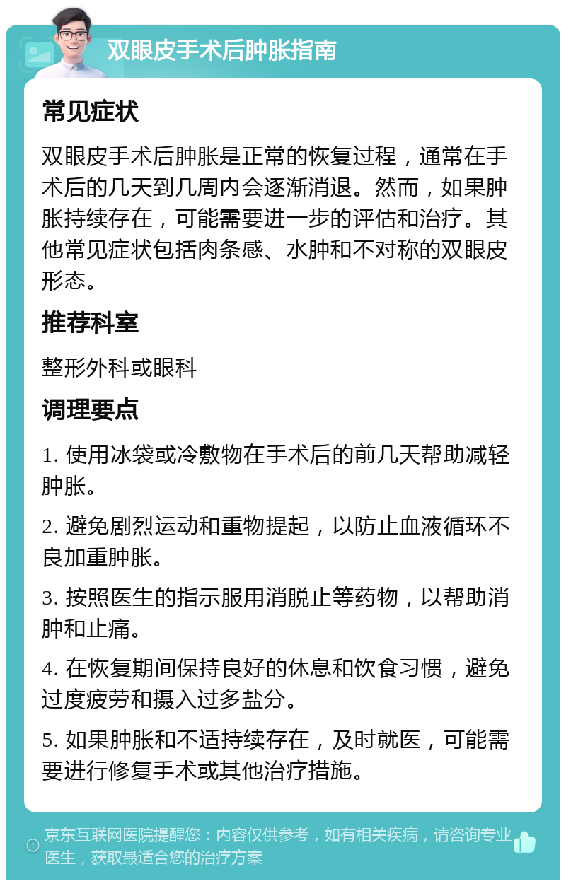 双眼皮手术后肿胀指南 常见症状 双眼皮手术后肿胀是正常的恢复过程，通常在手术后的几天到几周内会逐渐消退。然而，如果肿胀持续存在，可能需要进一步的评估和治疗。其他常见症状包括肉条感、水肿和不对称的双眼皮形态。 推荐科室 整形外科或眼科 调理要点 1. 使用冰袋或冷敷物在手术后的前几天帮助减轻肿胀。 2. 避免剧烈运动和重物提起，以防止血液循环不良加重肿胀。 3. 按照医生的指示服用消脱止等药物，以帮助消肿和止痛。 4. 在恢复期间保持良好的休息和饮食习惯，避免过度疲劳和摄入过多盐分。 5. 如果肿胀和不适持续存在，及时就医，可能需要进行修复手术或其他治疗措施。