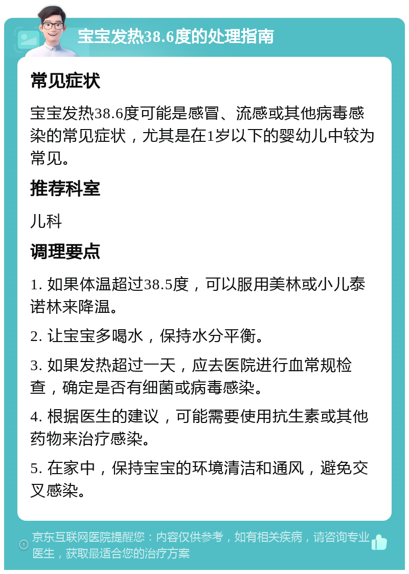 宝宝发热38.6度的处理指南 常见症状 宝宝发热38.6度可能是感冒、流感或其他病毒感染的常见症状，尤其是在1岁以下的婴幼儿中较为常见。 推荐科室 儿科 调理要点 1. 如果体温超过38.5度，可以服用美林或小儿泰诺林来降温。 2. 让宝宝多喝水，保持水分平衡。 3. 如果发热超过一天，应去医院进行血常规检查，确定是否有细菌或病毒感染。 4. 根据医生的建议，可能需要使用抗生素或其他药物来治疗感染。 5. 在家中，保持宝宝的环境清洁和通风，避免交叉感染。