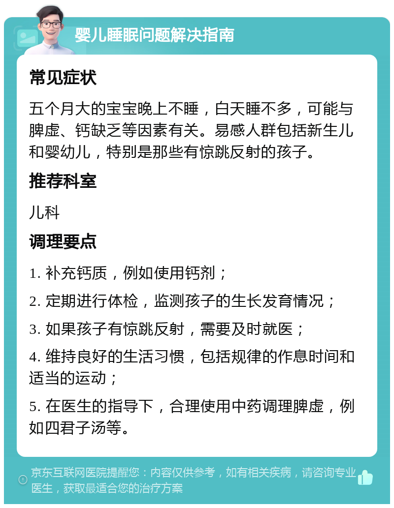 婴儿睡眠问题解决指南 常见症状 五个月大的宝宝晚上不睡，白天睡不多，可能与脾虚、钙缺乏等因素有关。易感人群包括新生儿和婴幼儿，特别是那些有惊跳反射的孩子。 推荐科室 儿科 调理要点 1. 补充钙质，例如使用钙剂； 2. 定期进行体检，监测孩子的生长发育情况； 3. 如果孩子有惊跳反射，需要及时就医； 4. 维持良好的生活习惯，包括规律的作息时间和适当的运动； 5. 在医生的指导下，合理使用中药调理脾虚，例如四君子汤等。