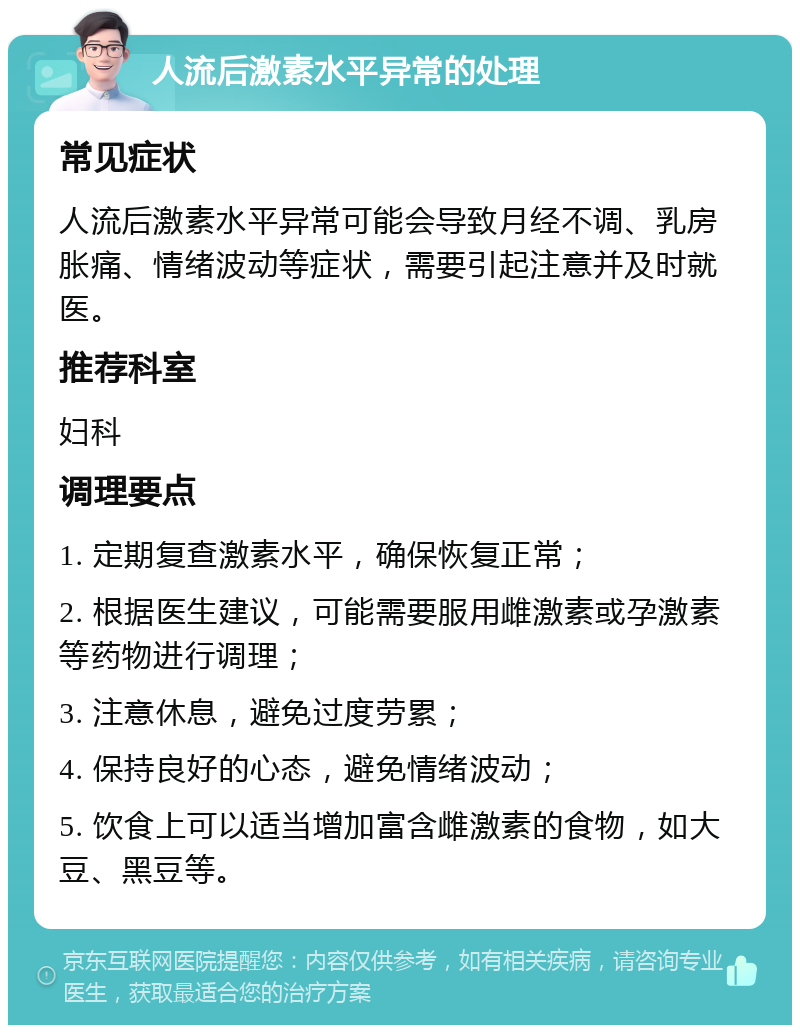 人流后激素水平异常的处理 常见症状 人流后激素水平异常可能会导致月经不调、乳房胀痛、情绪波动等症状，需要引起注意并及时就医。 推荐科室 妇科 调理要点 1. 定期复查激素水平，确保恢复正常； 2. 根据医生建议，可能需要服用雌激素或孕激素等药物进行调理； 3. 注意休息，避免过度劳累； 4. 保持良好的心态，避免情绪波动； 5. 饮食上可以适当增加富含雌激素的食物，如大豆、黑豆等。