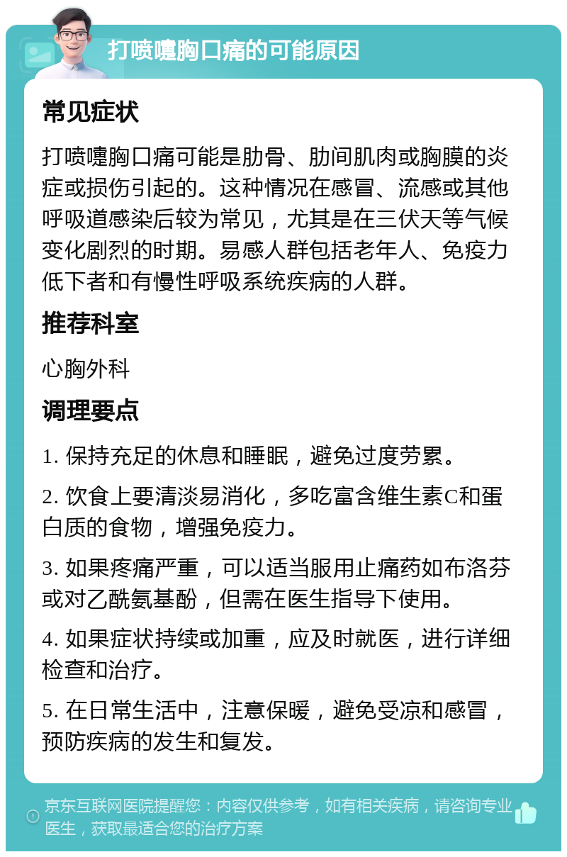 打喷嚏胸口痛的可能原因 常见症状 打喷嚏胸口痛可能是肋骨、肋间肌肉或胸膜的炎症或损伤引起的。这种情况在感冒、流感或其他呼吸道感染后较为常见，尤其是在三伏天等气候变化剧烈的时期。易感人群包括老年人、免疫力低下者和有慢性呼吸系统疾病的人群。 推荐科室 心胸外科 调理要点 1. 保持充足的休息和睡眠，避免过度劳累。 2. 饮食上要清淡易消化，多吃富含维生素C和蛋白质的食物，增强免疫力。 3. 如果疼痛严重，可以适当服用止痛药如布洛芬或对乙酰氨基酚，但需在医生指导下使用。 4. 如果症状持续或加重，应及时就医，进行详细检查和治疗。 5. 在日常生活中，注意保暖，避免受凉和感冒，预防疾病的发生和复发。