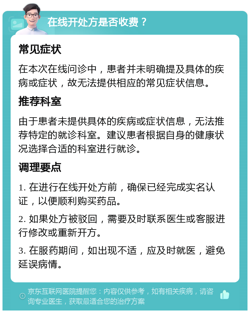 在线开处方是否收费？ 常见症状 在本次在线问诊中，患者并未明确提及具体的疾病或症状，故无法提供相应的常见症状信息。 推荐科室 由于患者未提供具体的疾病或症状信息，无法推荐特定的就诊科室。建议患者根据自身的健康状况选择合适的科室进行就诊。 调理要点 1. 在进行在线开处方前，确保已经完成实名认证，以便顺利购买药品。 2. 如果处方被驳回，需要及时联系医生或客服进行修改或重新开方。 3. 在服药期间，如出现不适，应及时就医，避免延误病情。