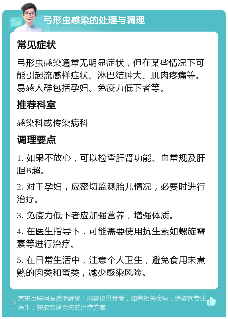 弓形虫感染的处理与调理 常见症状 弓形虫感染通常无明显症状，但在某些情况下可能引起流感样症状、淋巴结肿大、肌肉疼痛等。易感人群包括孕妇、免疫力低下者等。 推荐科室 感染科或传染病科 调理要点 1. 如果不放心，可以检查肝肾功能、血常规及肝胆B超。 2. 对于孕妇，应密切监测胎儿情况，必要时进行治疗。 3. 免疫力低下者应加强营养，增强体质。 4. 在医生指导下，可能需要使用抗生素如螺旋霉素等进行治疗。 5. 在日常生活中，注意个人卫生，避免食用未煮熟的肉类和蛋类，减少感染风险。