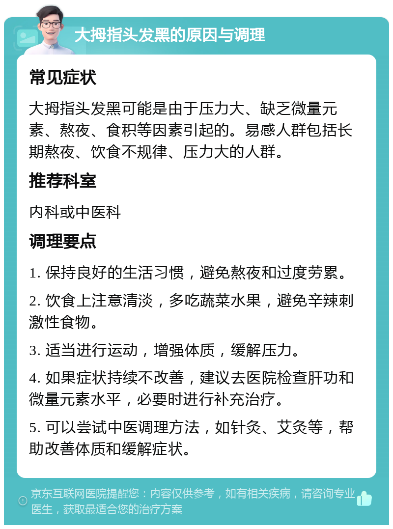 大拇指头发黑的原因与调理 常见症状 大拇指头发黑可能是由于压力大、缺乏微量元素、熬夜、食积等因素引起的。易感人群包括长期熬夜、饮食不规律、压力大的人群。 推荐科室 内科或中医科 调理要点 1. 保持良好的生活习惯，避免熬夜和过度劳累。 2. 饮食上注意清淡，多吃蔬菜水果，避免辛辣刺激性食物。 3. 适当进行运动，增强体质，缓解压力。 4. 如果症状持续不改善，建议去医院检查肝功和微量元素水平，必要时进行补充治疗。 5. 可以尝试中医调理方法，如针灸、艾灸等，帮助改善体质和缓解症状。