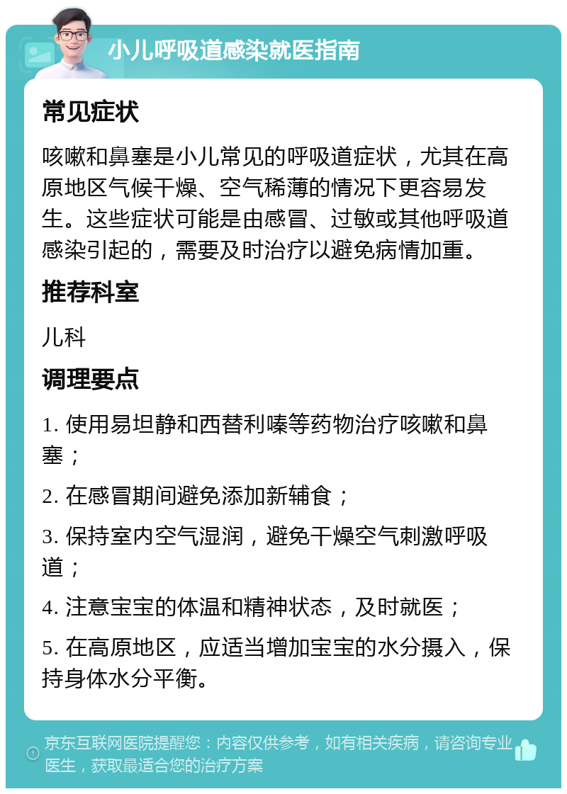 小儿呼吸道感染就医指南 常见症状 咳嗽和鼻塞是小儿常见的呼吸道症状，尤其在高原地区气候干燥、空气稀薄的情况下更容易发生。这些症状可能是由感冒、过敏或其他呼吸道感染引起的，需要及时治疗以避免病情加重。 推荐科室 儿科 调理要点 1. 使用易坦静和西替利嗪等药物治疗咳嗽和鼻塞； 2. 在感冒期间避免添加新辅食； 3. 保持室内空气湿润，避免干燥空气刺激呼吸道； 4. 注意宝宝的体温和精神状态，及时就医； 5. 在高原地区，应适当增加宝宝的水分摄入，保持身体水分平衡。